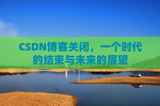 CSDN博客关闭，一个时代的结束与未来的展望